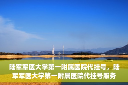陆军军医大学第一附属医院代挂号，陆军军医大学第一附属医院代挂号服务详解