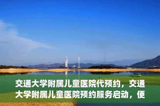 交通大学附属儿童医院代预约，交通大学附属儿童医院预约服务启动，便捷代预约通道开启