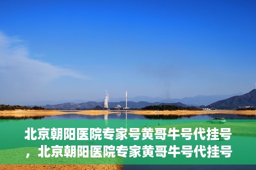 北京朝阳医院专家号黄哥牛号代挂号，北京朝阳医院专家黄哥牛号代挂号攻略