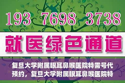复旦大学附属眼耳鼻喉医院特需号代预约，复旦大学附属眼耳鼻喉医院特需号预约代办服务解析