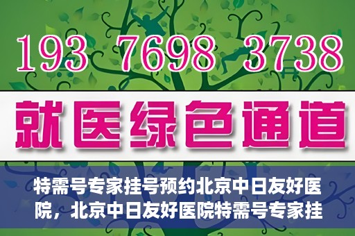 特需号专家挂号预约北京中日友好医院，北京中日友好医院特需号专家挂号预约攻略