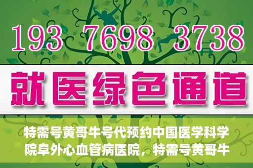 特需号黄哥牛号代预约中国医学科学院阜外心血管病医院，特需号黄哥牛号预约服务在中国医学科学院阜外心血管病医院开通