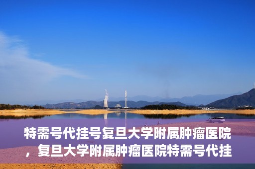 特需号代挂号复旦大学附属肿瘤医院，复旦大学附属肿瘤医院特需号代挂号服务详解
