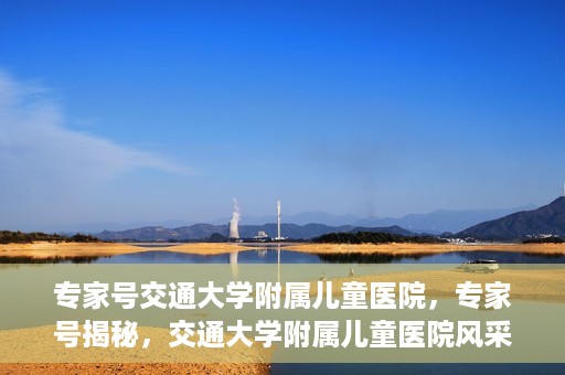 专家号交通大学附属儿童医院，专家号揭秘，交通大学附属儿童医院风采与特色