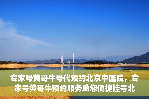 专家号黄哥牛号代预约北京中医院，专家号黄哥牛预约服务助您便捷挂号北京中医院