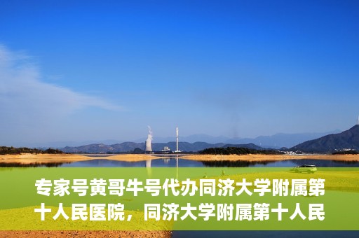 专家号黄哥牛号代办同济大学附属第十人民医院，同济大学附属第十人民医院专家号黄哥牛号代办服务