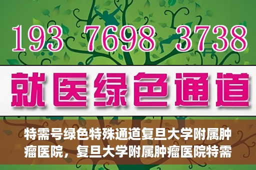 特需号绿色特殊通道复旦大学附属肿瘤医院，复旦大学附属肿瘤医院特需号绿色特殊通道，为患者提供高效就医体验