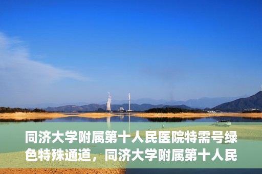 同济大学附属第十人民医院特需号绿色特殊通道，同济大学附属第十人民医院特需号绿色就医通道开启