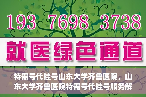 特需号代挂号山东大学齐鲁医院，山东大学齐鲁医院特需号代挂号服务解析