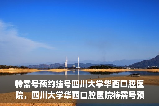 特需号预约挂号四川大学华西口腔医院，四川大学华西口腔医院特需号预约挂号攻略