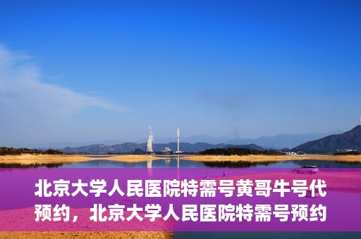 北京大学人民医院特需号黄哥牛号代预约，北京大学人民医院特需号预约专家黄哥牛号预约攻略