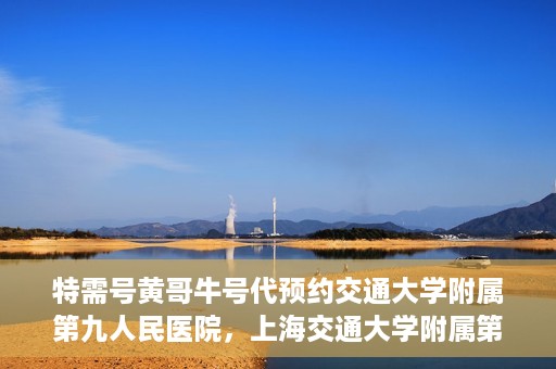 特需号黄哥牛号代预约交通大学附属第九人民医院，上海交通大学附属第九人民医院特需号黄哥牛号预约服务启动