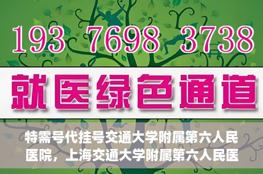 特需号代挂号交通大学附属第六人民医院，上海交通大学附属第六人民医院特需号代挂号服务解析