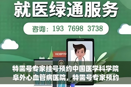 特需号专家挂号预约中国医学科学院阜外心血管病医院，特需号专家预约挂号，阜外心血管病医院权威解读心血管健康之道