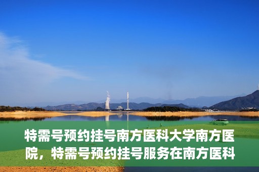 特需号预约挂号南方医科大学南方医院，特需号预约挂号服务在南方医科大学南方医院全面启动