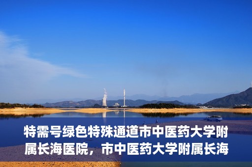 特需号绿色特殊通道市中医药大学附属长海医院，市中医药大学附属长海医院特需号绿色特殊通道服务解析