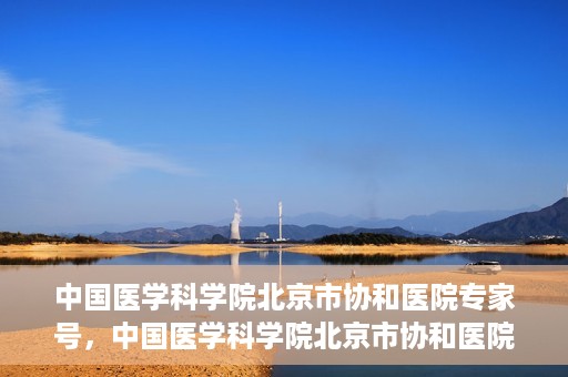 中国医学科学院北京市协和医院专家号，中国医学科学院北京市协和医院专家名医挂号服务解析