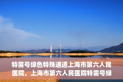 特需号绿色特殊通道上海市第六人民医院，上海市第六人民医院特需号绿色特殊通道，就医新选择