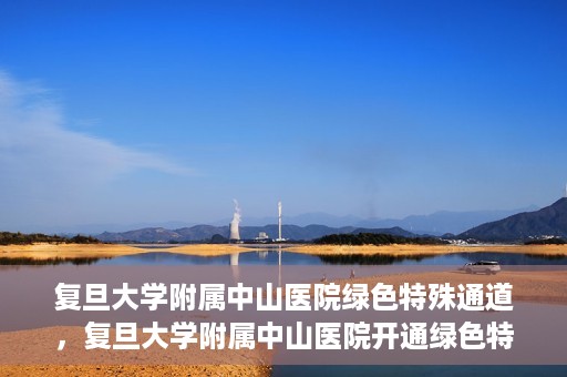 复旦大学附属中山医院绿色特殊通道，复旦大学附属中山医院开通绿色特殊通道助力患者高效就医体验