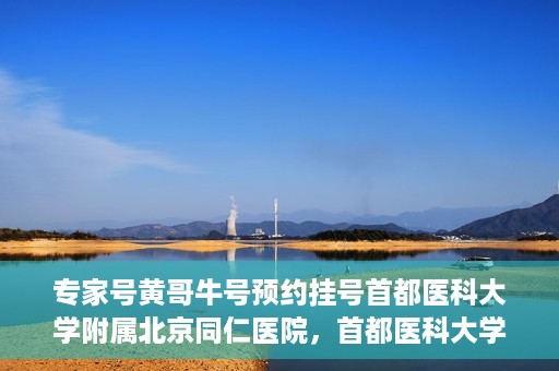 专家号黄哥牛号预约挂号首都医科大学附属北京同仁医院，首都医科大学附属北京同仁医院专家号黄哥牛号预约挂号指南