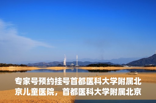 专家号预约挂号首都医科大学附属北京儿童医院，首都医科大学附属北京儿童医院专家号预约挂号攻略