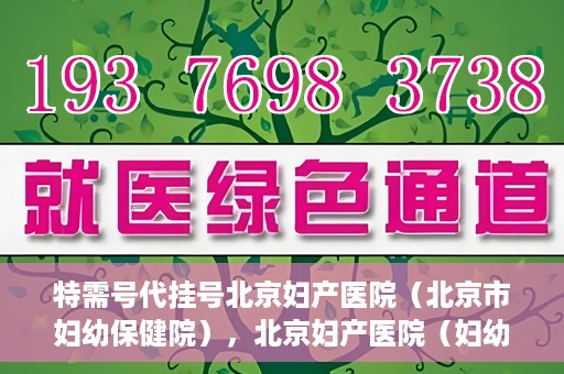 特需号代挂号北京妇产医院（北京市妇幼保健院），北京妇产医院（妇幼保健院）特需号代挂号服务解析