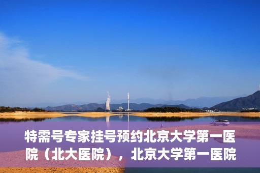 特需号专家挂号预约北京大学第一医院（北大医院），北京大学第一医院特需号专家挂号预约启动