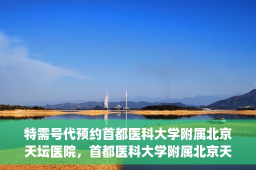 特需号代预约首都医科大学附属北京天坛医院，首都医科大学附属北京天坛医院特需号预约服务解析