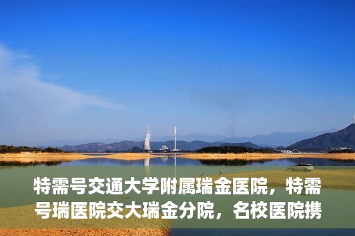 特需号交通大学附属瑞金医院，特需号瑞医院交大瑞金分院，名校医院携手共创健康未来