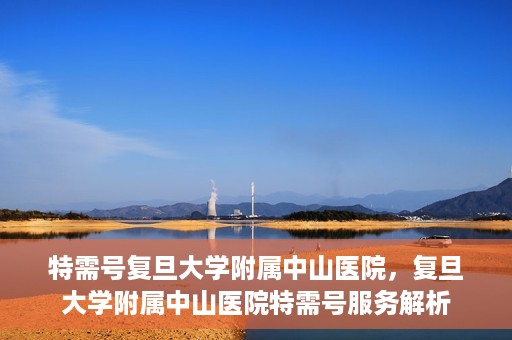 特需号复旦大学附属中山医院，复旦大学附属中山医院特需号服务解析
