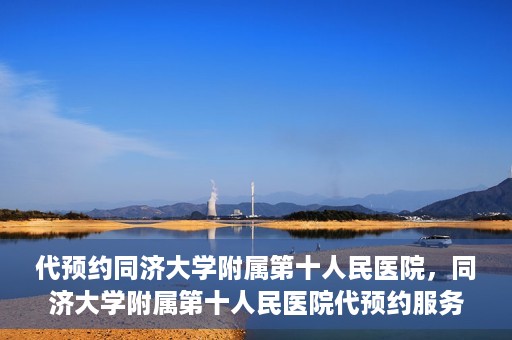 代预约同济大学附属第十人民医院，同济大学附属第十人民医院代预约服务启动