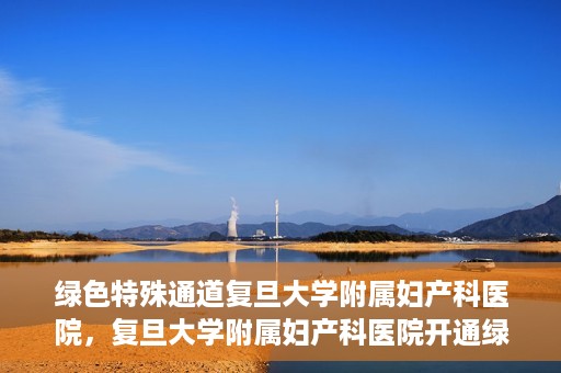 绿色特殊通道复旦大学附属妇产科医院，复旦大学附属妇产科医院开通绿色特殊通道，助力患者健康之路