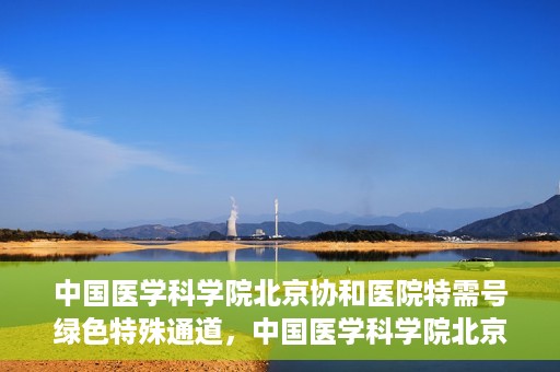 中国医学科学院北京协和医院特需号绿色特殊通道，中国医学科学院北京协和医院特需号绿色就医通道开启