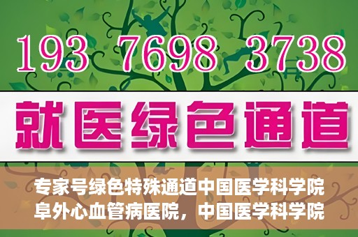 专家号绿色特殊通道中国医学科学院阜外心血管病医院，中国医学科学院阜外心血管病医院专家号绿色特殊通道解析