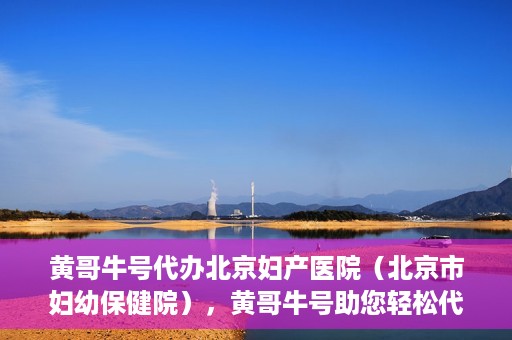 黄哥牛号代办北京妇产医院（北京市妇幼保健院），黄哥牛号助您轻松代办北京妇产医院（北京市妇幼保健院）业务