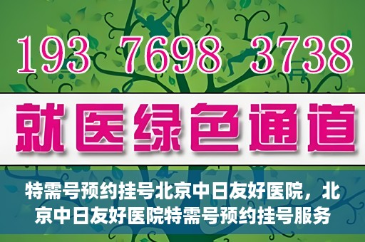 特需号预约挂号北京中日友好医院，北京中日友好医院特需号预约挂号服务解析