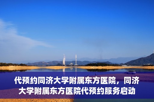 代预约同济大学附属东方医院，同济大学附属东方医院代预约服务启动