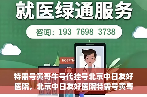 特需号黄哥牛号代挂号北京中日友好医院，北京中日友好医院特需号黄哥牛号代挂号服务详解