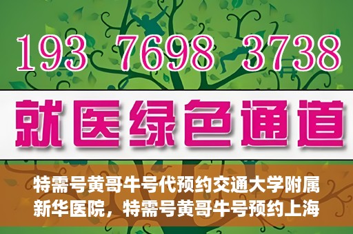 特需号黄哥牛号代预约交通大学附属新华医院，特需号黄哥牛号预约上海交通大学附属新华医院服务体验解析