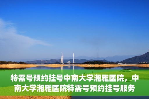 特需号预约挂号中南大学湘雅医院，中南大学湘雅医院特需号预约挂号服务详解