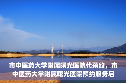 市中医药大学附属曙光医院代预约，市中医药大学附属曙光医院预约服务启动，便捷就医新体验