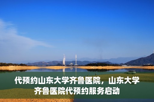 代预约山东大学齐鲁医院，山东大学齐鲁医院代预约服务启动