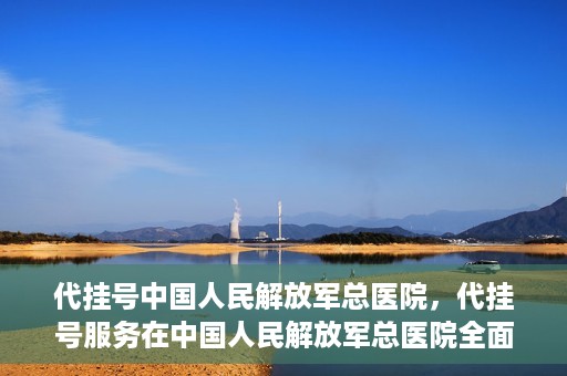 代挂号中国人民解放军总医院，代挂号服务在中国人民解放军总医院全面启动