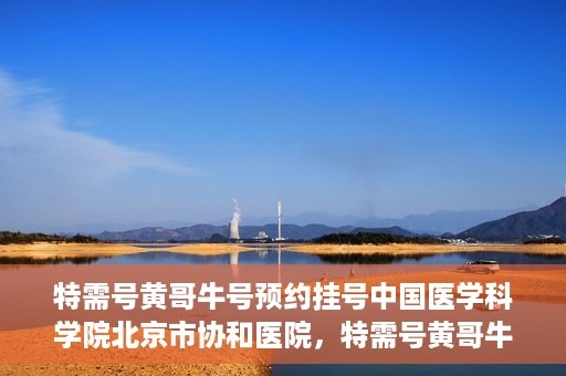 特需号黄哥牛号预约挂号中国医学科学院北京市协和医院，特需号黄哥牛号预约挂号，协和医学专家等你预约！