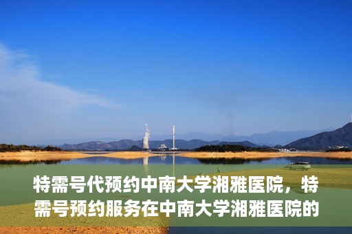 特需号代预约中南大学湘雅医院，特需号预约服务在中南大学湘雅医院的便捷就医体验
