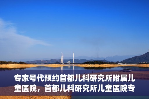专家号代预约首都儿科研究所附属儿童医院，首都儿科研究所儿童医院专家号预约攻略