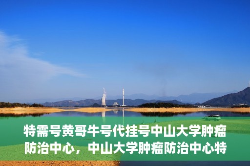 特需号黄哥牛号代挂号中山大学肿瘤防治中心，中山大学肿瘤防治中心特需号黄哥牛号代挂号服务解析