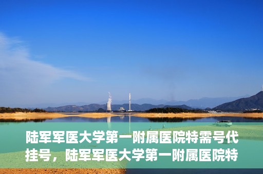 陆军军医大学第一附属医院特需号代挂号，陆军军医大学第一附属医院特需号预约挂号攻略