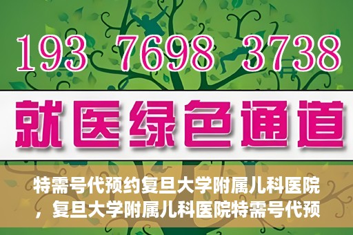 特需号代预约复旦大学附属儿科医院，复旦大学附属儿科医院特需号代预约服务详解