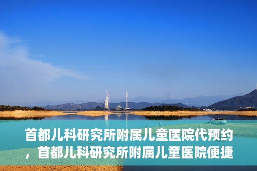 首都儿科研究所附属儿童医院代预约，首都儿科研究所附属儿童医院便捷代预约服务